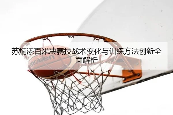 苏炳添百米决赛技战术变化与训练方法创新全面解析